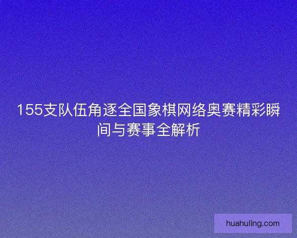 155支队伍角逐全国象棋网络奥赛精彩瞬间与赛事全解析
