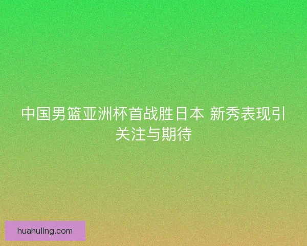 中国男篮亚洲杯首战胜日本 新秀表现引关注与期待