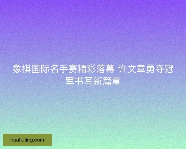 象棋国际名手赛精彩落幕 许文章勇夺冠军书写新篇章