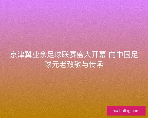 京津冀业余足球联赛盛大开幕 向中国足球元老致敬与传承